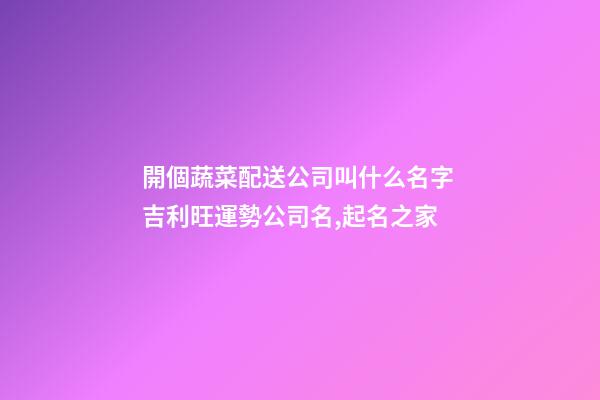 開個蔬菜配送公司叫什么名字 吉利旺運勢公司名,起名之家-第1張-公司起名-玄機派